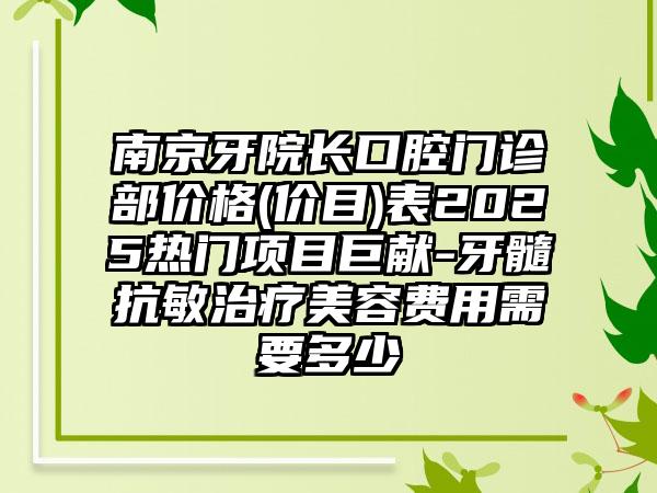 南京牙院长口腔门诊部价格(价目)表2025热门项目巨献-牙髓抗敏治疗美容费用需要多少