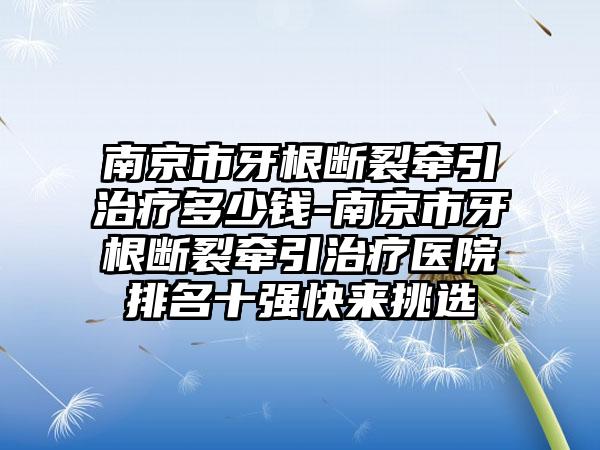 南京市牙根断裂牵引治疗多少钱-南京市牙根断裂牵引治疗医院排名十强快来挑选
