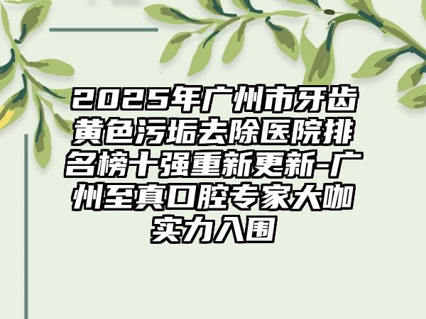 2025年广州市牙齿黄色污垢去除医院排名榜十强重新更新-广州至真口腔专家大咖实力入围