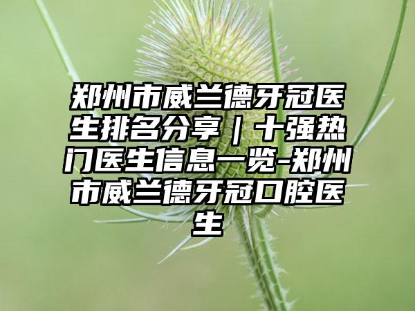 郑州市威兰德牙冠医生排名分享｜十强热门医生信息一览-郑州市威兰德牙冠口腔医生