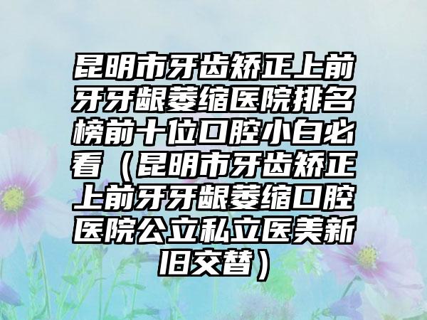 昆明市牙齿矫正上前牙牙龈萎缩医院排名榜前十位口腔小白必看（昆明市牙齿矫正上前牙牙龈萎缩口腔医院公立私立医美新旧交替）