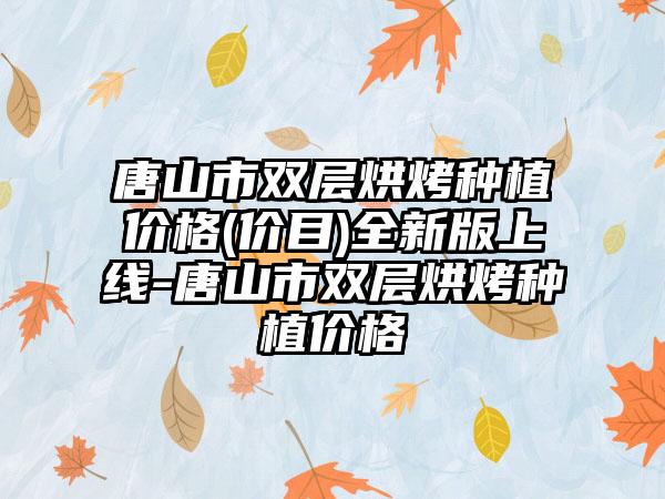 唐山市双层烘烤种植价格(价目)全新版上线-唐山市双层烘烤种植价格