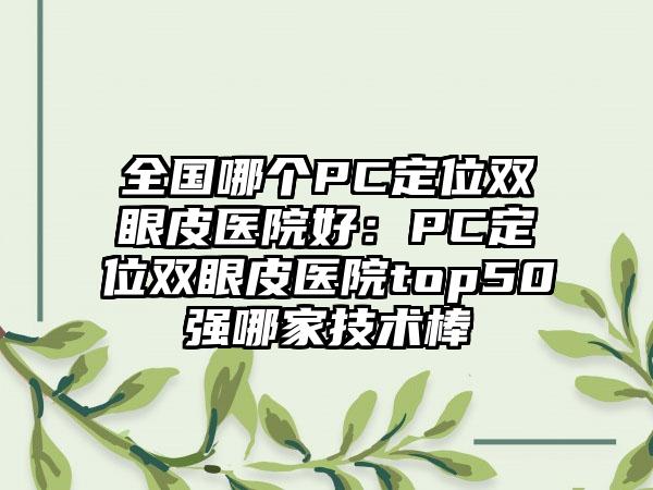 全国哪个PC定位双眼皮医院好：PC定位双眼皮医院top50强哪家技术棒