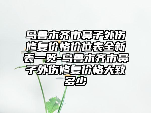 乌鲁木齐市鼻子外伤修复价格价位表全新表一览-乌鲁木齐市鼻子外伤修复价格大致多少