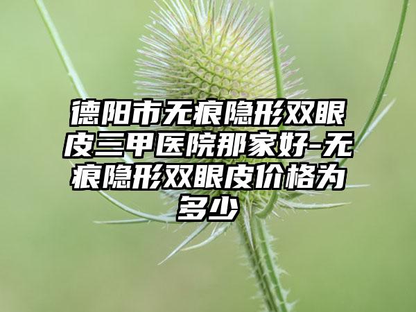德阳市无痕隐形双眼皮三甲医院那家好-无痕隐形双眼皮价格为多少