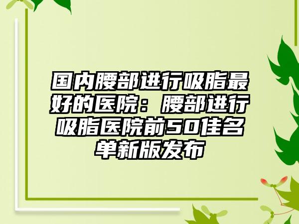 国内腰部进行吸脂最好的医院：腰部进行吸脂医院前50佳名单新版发布