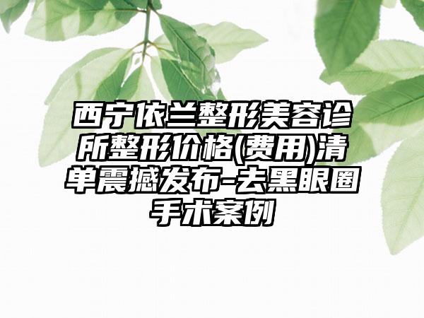西宁依兰整形美容诊所整形价格(费用)清单震撼发布-去黑眼圈手术案例