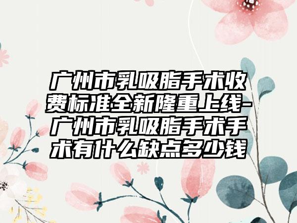 广州市乳吸脂手术收费标准全新隆重上线-广州市乳吸脂手术手术有什么缺点多少钱