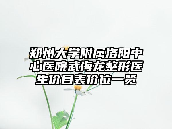 郑州大学附属洛阳中心医院武海龙整形医生价目表价位一览