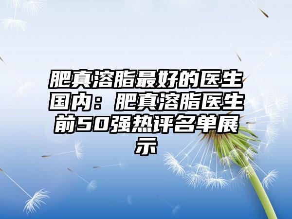 肥真溶脂最好的医生国内：肥真溶脂医生前50强热评名单展示