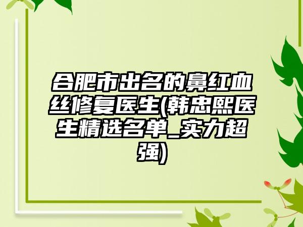 合肥市出名的鼻红血丝修复医生(韩忠熙医生精选名单_实力超强)