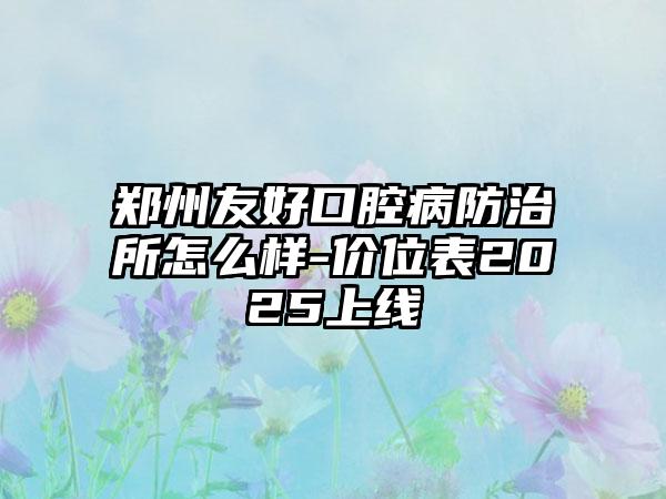 郑州友好口腔病防治所怎么样-价位表2025上线