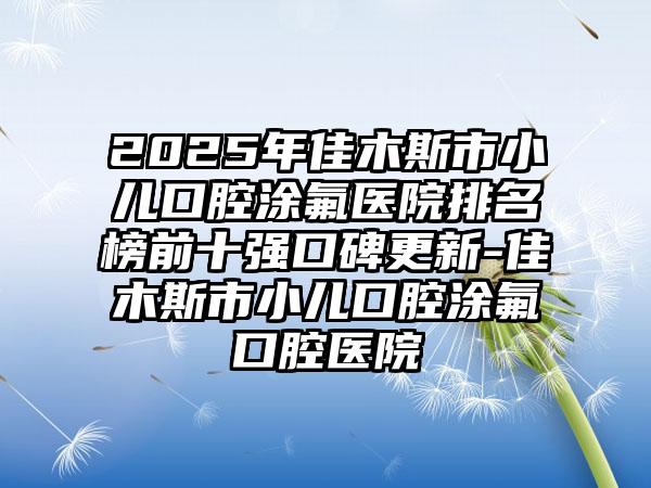 2025年佳木斯市小儿口腔涂氟医院排名榜前十强口碑更新-佳木斯市小儿口腔涂氟口腔医院
