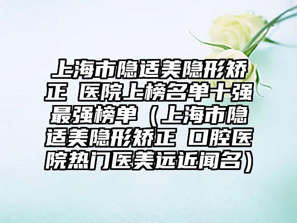 上海市隐适美隐形矫正 医院上榜名单十强最强榜单（上海市隐适美隐形矫正 口腔医院热门医美远近闻名）