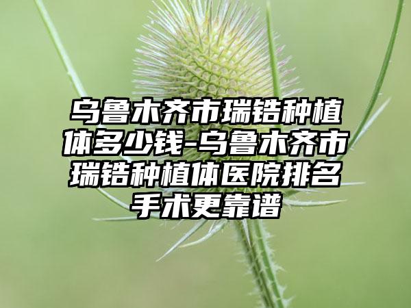 乌鲁木齐市瑞锆种植体多少钱-乌鲁木齐市瑞锆种植体医院排名手术更靠谱
