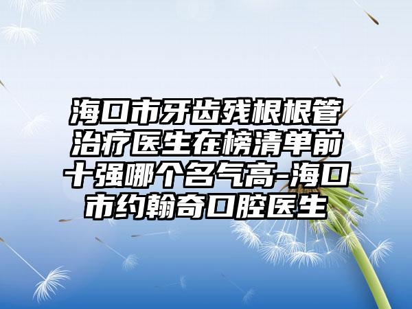 海口市牙齿残根根管治疗医生在榜清单前十强哪个名气高-海口市约翰奇口腔医生