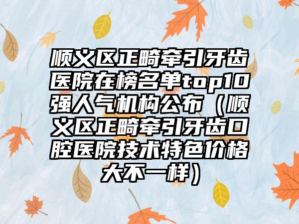 顺义区正畸牵引牙齿医院在榜名单top10强人气机构公布（顺义区正畸牵引牙齿口腔医院技术特色价格大不一样）
