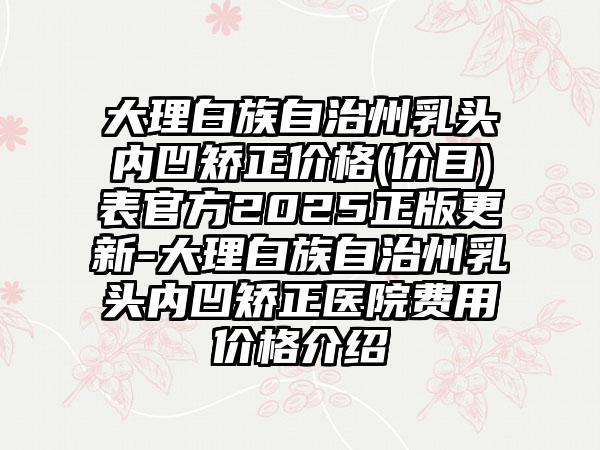 大理白族自治州乳头内凹矫正价格(价目)表官方2025正版更新-大理白族自治州乳头内凹矫正医院费用价格介绍