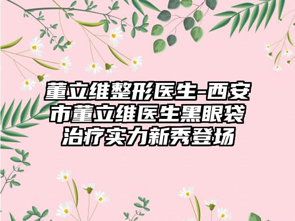 董立维整形医生-西安市董立维医生黑眼袋治疗实力新秀登场