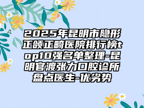 2025年昆明市隐形正颌正畸医院排行榜top10强名单整理-昆明官渡张力口腔诊所盘点医生-优劣势