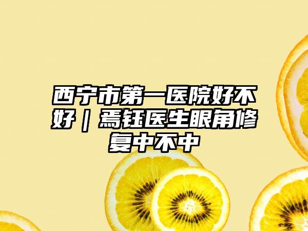 西宁市第一医院好不好｜焉钰医生眼角修复中不中
