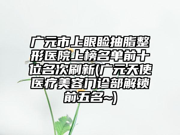 广元市上眼睑抽脂整形医院上榜名单前十位名次刷新(广元天使医疗美容门诊部解锁前五名~)