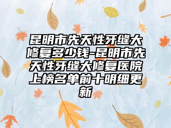 昆明市先天性牙缝大修复多少钱-昆明市先天性牙缝大修复医院上榜名单前十明细更新