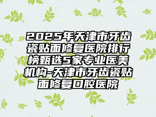 2025年天津市牙齿瓷贴面修复医院排行榜甄选5家专业医美机构-天津市牙齿瓷贴面修复口腔医院