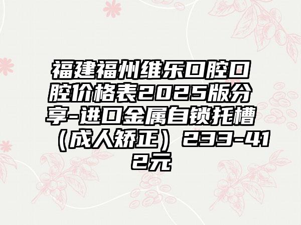 福建福州维乐口腔口腔价格表2025版分享-进口金属自锁托槽（成人矫正）233-412元