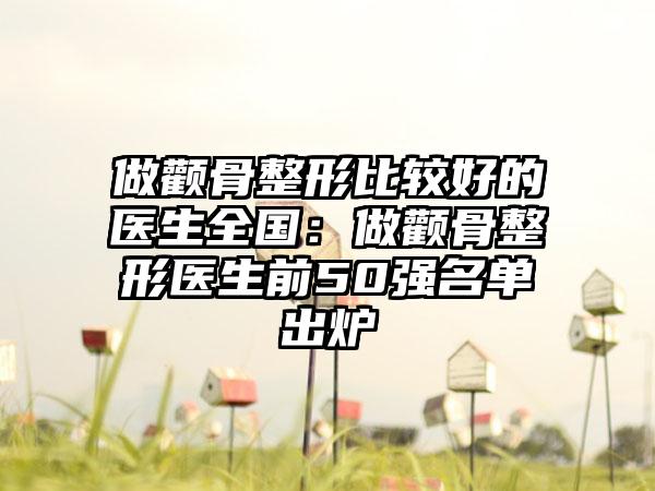 做颧骨整形比较好的医生全国：做颧骨整形医生前50强名单出炉