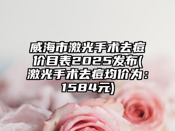 威海市激光手术去痘价目表2025发布(激光手术去痘均价为：1584元)