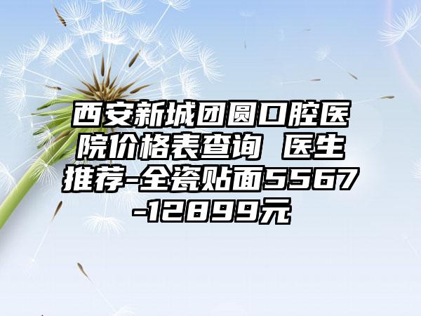 西安新城团圆口腔医院价格表查询 医生推荐-全瓷贴面5567-12899元