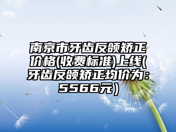 南京市牙齿反颌矫正价格(收费标准)上线(牙齿反颌矫正均价为：5566元）