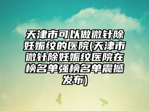 天津市可以做微针除妊娠纹的医院(天津市微针除妊娠纹医院在榜名单强榜名单震撼发布)