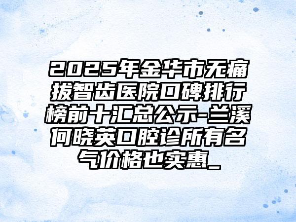 2025年金华市无痛拔智齿医院口碑排行榜前十汇总公示-兰溪何晓英口腔诊所有名气价格也实惠_