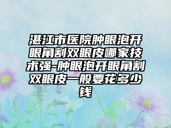 湛江市医院肿眼泡开眼角割双眼皮哪家技术强-肿眼泡开眼角割双眼皮一般要花多少钱