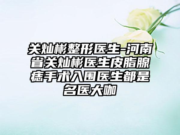 关灿彬整形医生-河南省关灿彬医生皮脂腺痣手术入围医生都是名医大咖