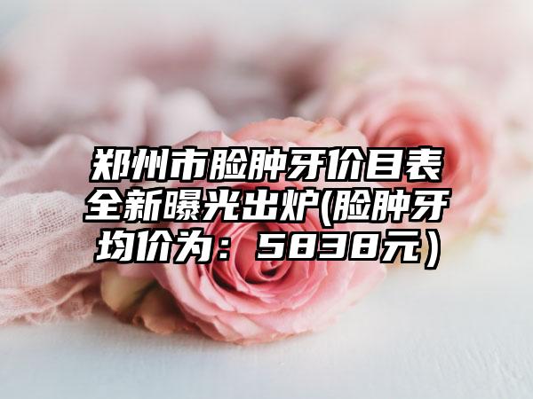 郑州市脸肿牙价目表全新曝光出炉(脸肿牙均价为：5838元）