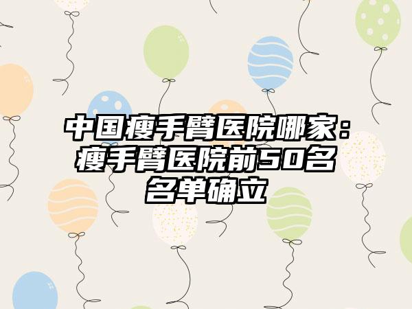 中国瘦手臂医院哪家：瘦手臂医院前50名名单确立