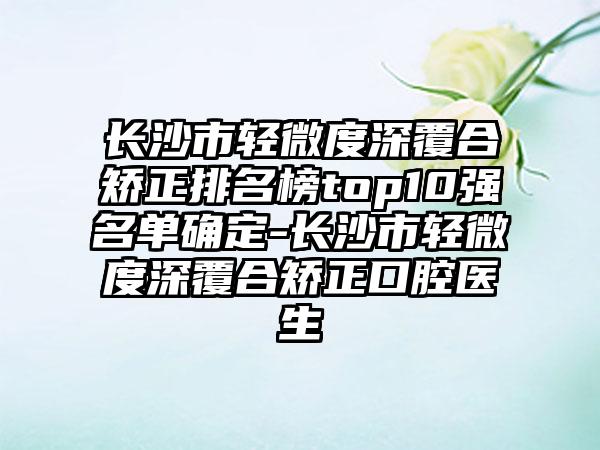 长沙市轻微度深覆合矫正排名榜top10强名单确定-长沙市轻微度深覆合矫正口腔医生