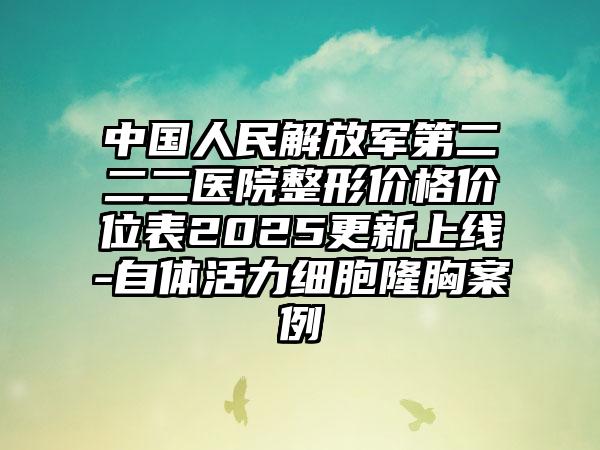中国人民解放军第二二二医院整形价格价位表2025更新上线-自体活力细胞隆胸案例