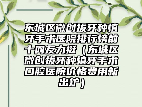 东城区微创拔牙种植牙手术医院排行榜前十网友力挺（东城区微创拔牙种植牙手术口腔医院价格费用新出炉）