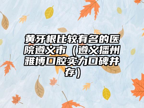 黄牙根比较有名的医院遵义市（遵义播州雅博口腔实力口碑并存）