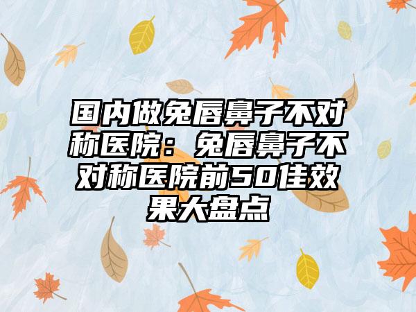 国内做兔唇鼻子不对称医院：兔唇鼻子不对称医院前50佳效果大盘点