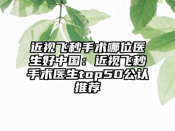 近视飞秒手术哪位医生好中国：近视飞秒手术医生top50公认推荐