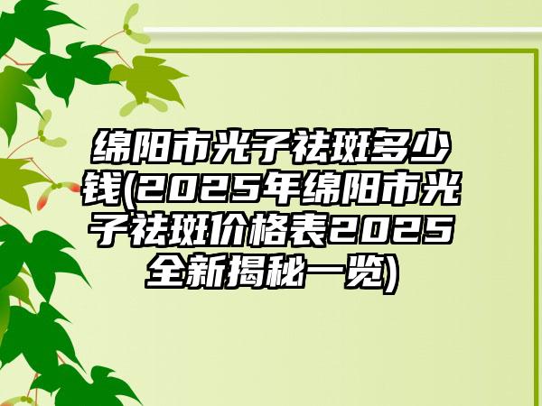 绵阳市光子祛斑多少钱(2025年绵阳市光子祛斑价格表2025全新揭秘一览)