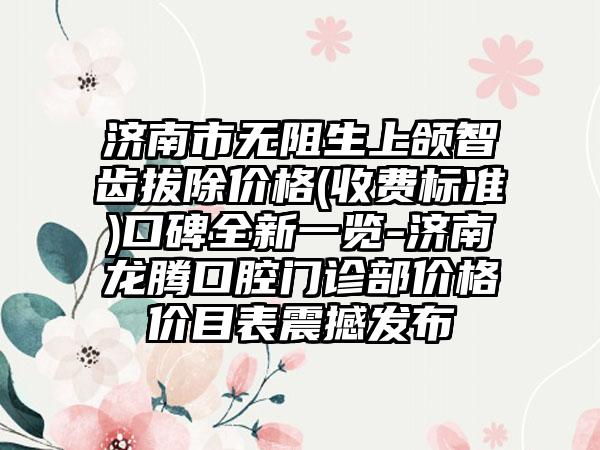 济南市无阻生上颌智齿拔除价格(收费标准)口碑全新一览-济南龙腾口腔门诊部价格价目表震撼发布