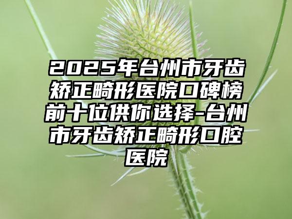 2025年台州市牙齿矫正畸形医院口碑榜前十位供你选择-台州市牙齿矫正畸形口腔医院