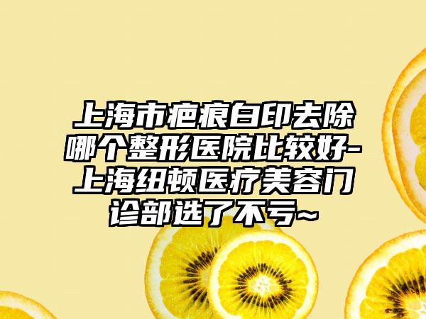 上海市疤痕白印去除哪个整形医院比较好-上海纽顿医疗美容门诊部选了不亏~