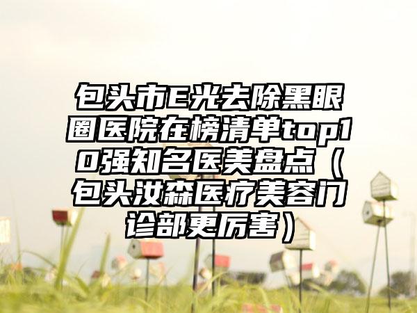 包头市E光去除黑眼圈医院在榜清单top10强知名医美盘点（包头汝森医疗美容门诊部更厉害）